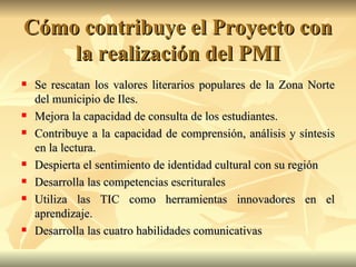 Cómo contribuye el Proyecto con la realización del PMI Se rescatan los valores literarios populares de la Zona Norte del municipio de Iles. Mejora la capacidad de consulta de los estudiantes. Contribuye a la capacidad de comprensión, análisis y síntesis en la lectura. Despierta el sentimiento de identidad cultural con su región Desarrolla las competencias escriturales Utiliza las TIC como herramientas innovadores en el aprendizaje. Desarrolla las cuatro habilidades comunicativas 