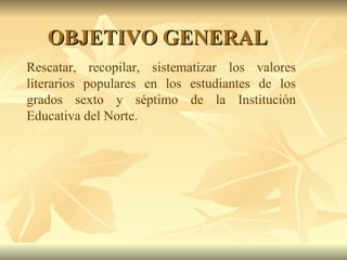 Rescatar, recopilar, sistematizar los valores literarios populares en los estudiantes de los grados sexto y séptimo de la Institución Educativa del Norte. OBJETIVO GENERAL 