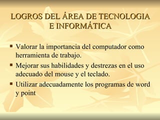 LOGROS DEL ÁREA DE TECNOLOGIA E INFORMÁTICA Valorar la importancia del computador como herramienta de trabajo. Mejorar sus habilidades y destrezas en el uso adecuado del mouse y el teclado. Utilizar adecuadamente los programas de word y point 