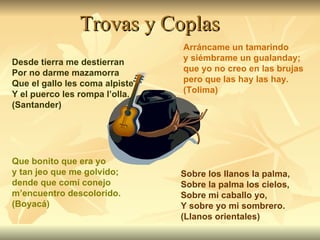 Trovas y Coplas Desde tierra me destierran Por no darme mazamorra Que el gallo les coma alpiste Y el puerco les rompa l’olla. (Santander) Que bonito que era yo y tan jeo que me golvido; dende que comí conejo m’encuentro descolorido. (Boyacá) Arráncame un tamarindo y siémbrame un gualanday; que yo no creo en las brujas pero que las hay las hay. (Tolima) Sobre los llanos la palma, Sobre la palma los cielos, Sobre mi caballo yo, Y sobre yo mi sombrero. (Llanos orientales) 