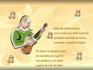 Esto de cantá joropo, no es más que abrir la boca; póngale atención al verso, conteste cuando le toque. Pa hacer un buena trova se necesita de ingenio una guitarra o un tiple y gana de reír de todo. 