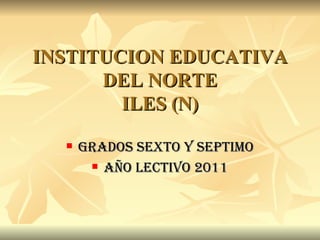 INSTITUCION EDUCATIVA DEL NORTE ILES (N) GRADOS SEXTO Y SEPTIMO AÑO LECTIVO 2011 
