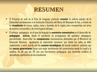 RESUMEN El Proyecto de aula en el Área de Lenguaje, pretende  rescatar  la cultura popular de la Comunidad perteneciente a la Institución Educativa del Norte del Municipio de Iles, a través de la  recopilación  de trovas, coplas, mitos y leyendas de la región, para compararlas con otras de autores reconocidos y de otros lugares del país. El enfoque  pedagógico  en el área de lenguaje es  semántico-comunicativo  en el desarrollo de  pedagogías  activas,  donde el estudiante es protagonista del quehacer pedagógico, permitiéndole  desarrollar las  competencias  comunicativas planteadas por el Ministerio de Educación Nacional.  Igualmente es importante reconocer que desde las aulas se debe implementar y estar acorde con los  avances tecnológicos  del mundo moderno, sabemos que las  nuevas generaciones  hacen una mejor aprehensión del conocimiento desde lo visual y lo auditivo, de allí que las TIC son una herramienta pedagógica, que orientada conlleva al aprendizaje significativo de los estudiantes. 