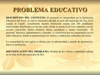 PROBLEMA EDUCATIVO DESCRIPCION DEL CONTEXTO.  El proyecto se desarrollará en la Institución Educativa del Norte, la cual se encuentra ubicada al norte del municipio de Iles, en la vereda el Capulí. Actualmente nuestra Institución cuenta con 205 estudiantes matriculados distribuidos en las dos sedes donde se presta el servicio educativo en los niveles: preescolar, básica primaria, básica secundaria y media vocacional.  El personal  directivo, administrativo y docente  se caracteriza por su compromiso con la labor educativa, donde se promocionan los valores y tradiciones culturales del sector.  La comunidad de esta región se destaca por su laboriosidad y sentido de pertenencia  hacia su Institución. IDENTIFICACION DEL PROBLEMA.  Perdida de los valores e identidad cultural en la zona norte del municipio de Iles. 