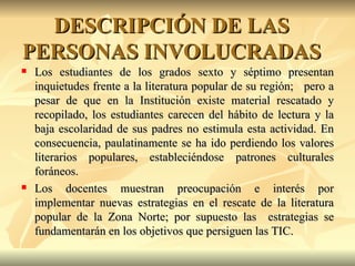 DESCRIPCIÓN DE LAS PERSONAS INVOLUCRADAS Los estudiantes de los grados sexto y séptimo presentan inquietudes frente a la literatura popular de su región;  pero a pesar de que en la Institución existe material rescatado y recopilado, los estudiantes carecen del hábito de lectura y la baja escolaridad de sus padres no estimula esta actividad. En consecuencia, paulatinamente se ha ido perdiendo los valores literarios populares, estableciéndose patrones culturales foráneos. Los docentes muestran preocupación e interés por implementar nuevas estrategias en el rescate de la literatura popular de la Zona Norte; por supuesto las  estrategias se fundamentarán en los objetivos que persiguen las TIC. 