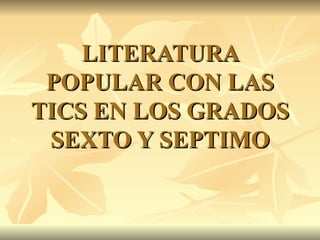 LITERATURA POPULAR CON LAS TICS EN LOS GRADOS SEXTO Y SEPTIMO 