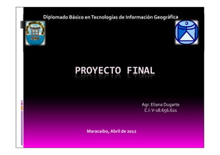 Diplomado Básico en Tecnologías de Información Geográfica




             PROYECTO FINAL


                                             Agr. Eliana Dugarte
                                              C.I: V-18.656.621



                  Maracaibo, Abril de 2012
 