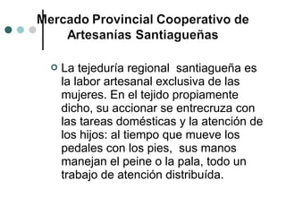    La tejeduría regional santiagueña es
    la labor artesanal exclusiva de las
    mujeres. En el tejido propiamente
    dicho, su accionar se entrecruza con
    las tareas domésticas y la atención de
    los hijos: al tiempo que mueve los
    pedales con los pies, sus manos
    manejan el peine o la pala, todo un
    trabajo de atención distribuída.
 