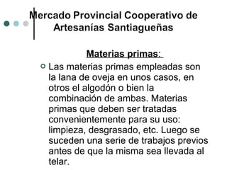 Materias primas:
 Las materias primas empleadas son
  la lana de oveja en unos casos, en
  otros el algodón o bien la
  combinación de ambas. Materias
  primas que deben ser tratadas
  convenientemente para su uso:
  limpieza, desgrasado, etc. Luego se
  suceden una serie de trabajos previos
  antes de que la misma sea llevada al
  telar.
 