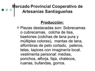 Producción:
 Piezas destacadas son: Sobrecamas
  o cubrecamas, colcha de tisa,
  baetones (colchas de lana pura y
  múltiples colores), mantas de lana,
  alfombras de pelo cortado, peleros,
  telas, tapices con imaginería local,
  vestimenta personal: medias,
  ponchos, alforja, faja, chalecos,
  ruanas, bufandas, gorros.
 