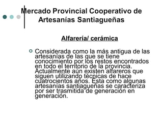 Alfarería/ cerámica
   Considerada como la más antigua de las
    artesanías de las que se tiene
    conocimiento por los restos encontrados
    en todo el territorio de la provincia.
    Actualmente aún existen alfareros que
    siguen utilizando técnicas de hace
    cuatrocientos años. Ésta como algunas
    artesanías santiagueñas se caracteriza
    por ser trasmitida de generación en
    generación.
 