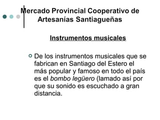 Instrumentos musicales

   De los instrumentos musicales que se
    fabrican en Santiago del Estero el
    más popular y famoso en todo el país
    es el bombo legüero (lamado así por
    que su sonido es escuchado a gran
    distancia.
 