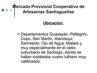 Ubicación:

   Departamentos Guasayán, Pellegrini,
    Copo, San Martín, Atamisqui,
    Sarmiento, Ojo de Agua, Matará y
    muy especialmente en el radio
    suburbano de Santiago, donde se
    hallan instalados cuatro luthiers muy
    calificados.
 