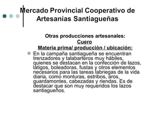 Otras producciones artesanales:
                       Cuero
       Materia prima/ producción / ubicación:
   En la campaña santiagueña se encuentran
    trenzadores y talabarteros muy hábiles,
    quienes se destacan en la confección de lazos,
    látigos, boleadoras, fustas y otros elementos
    necesarios para las tareas labriegas de la vida
    diaria, como monturas, estribos, aros,
    guardamontes, cabezadas y riendas. Es de
    destacar que son muy requeridos los lazos
    santiagueños.
 