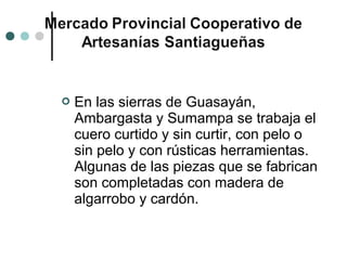    En las sierras de Guasayán,
    Ambargasta y Sumampa se trabaja el
    cuero curtido y sin curtir, con pelo o
    sin pelo y con rústicas herramientas.
    Algunas de las piezas que se fabrican
    son completadas con madera de
    algarrobo y cardón.
 
