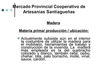 Madera

Materia prima/ producción / ubicación:
   Actualmente subsiste aún en el interior
    la costumbre de utilizar la madera para
    el mobiliario, herramientas de trabajo y
    construcción de la vivienda. La madera
    más empleada es la del quebracho
    colorado y blanco, también cebil, ceibo,
    chañar, tala, palo borracho, molle, vinal,
    sauce, cardón.
 