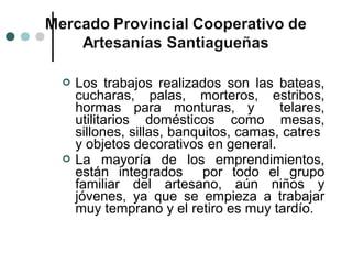    Los trabajos realizados son las bateas,
    cucharas, palas, morteros, estribos,
    hormas para monturas, y            telares,
    utilitarios domésticos como mesas,
    sillones, sillas, banquitos, camas, catres
    y objetos decorativos en general.
   La mayoría de los emprendimientos,
    están integrados por todo el grupo
    familiar del artesano, aún niños y
    jóvenes, ya que se empieza a trabajar
    muy temprano y el retiro es muy tardío.
 