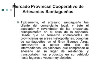    Típicamente, el artesano santiagueño fue
    cliente del comerciante local, y éste el
    acopiador y revendedor de las artesanías,
    principalmente en el caso de la tejeduría.
    Desde que se formaron comunidades de
    provincianos en áreas metropolitanas, como las
    de santiagueños en el Gran Buenos Aires,
    comenzaron       a    operar    otro  tipo  de
    intermediarios, los pilcheros, que compraban al
    artesano en su lugar de residencia, y
    transportaban los productos en su vehículo
    hasta lugares a veces muy alejados.
 