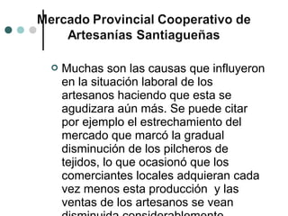   Muchas son las causas que influyeron
    en la situación laboral de los
    artesanos haciendo que esta se
    agudizara aún más. Se puede citar
    por ejemplo el estrechamiento del
    mercado que marcó la gradual
    disminución de los pilcheros de
    tejidos, lo que ocasionó que los
    comerciantes locales adquieran cada
    vez menos esta producción y las
    ventas de los artesanos se vean
 