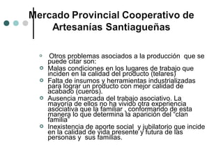     Otros problemas asociados a la producción que se
    puede citar son:
   Malas condiciones en los lugares de trabajo que
    inciden en la calidad del producto (telares)
   Falta de insumos y herramientas industrializadas
    para lograr un producto con mejor calidad de
    acabado (cueros).
   Ausencia marcada del trabajo asociativo. La
    mayoría de ellos no ha vivido otra experiencia
    asociativa que la familiar , conformando de esta
    manera lo que determina la aparición del “clan
    familia”
   Inexistencia de aporte social y jubilatorio que incide
    en la calidad de vida presente y futura de las
    personas y sus familias.
 