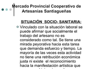 SITUACIÓN SOCIO- SANITARIA:
 Vinculado con la situación laboral se
  puede afirmar que socialmente el
  trabajo del artesano no es
  considerado como tal. Se tiene una
  mirada peyorativa hacia esta tarea
  que demanda esfuerzo y tiempo. La
  mayoría de las veces esta actividad
  no tiene una retribución económica
  justa ni existe el reconocimiento
  hacia la manifestación artística que
 