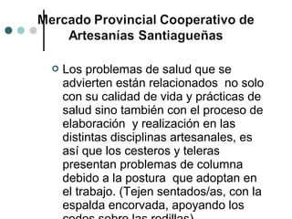    Los problemas de salud que se
    advierten están relacionados no solo
    con su calidad de vida y prácticas de
    salud sino también con el proceso de
    elaboración y realización en las
    distintas disciplinas artesanales, es
    así que los cesteros y teleras
    presentan problemas de columna
    debido a la postura que adoptan en
    el trabajo. (Tejen sentados/as, con la
    espalda encorvada, apoyando los
 