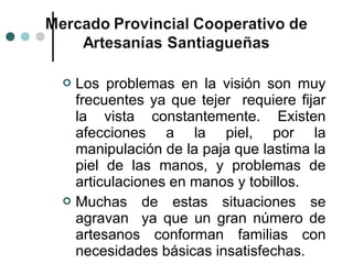  Los problemas en la visión son muy
  frecuentes ya que tejer requiere fijar
  la vista constantemente. Existen
  afecciones a la piel, por la
  manipulación de la paja que lastima la
  piel de las manos, y problemas de
  articulaciones en manos y tobillos.
 Muchas de estas situaciones se
  agravan ya que un gran número de
  artesanos conforman familias con
  necesidades básicas insatisfechas.
 