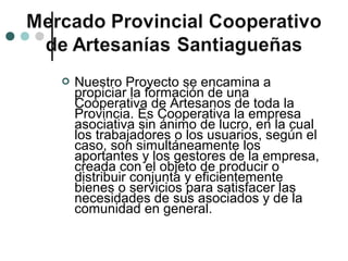    Nuestro Proyecto se encamina a
    propiciar la formación de una
    Cooperativa de Artesanos de toda la
    Provincia. Es Cooperativa la empresa
    asociativa sin ánimo de lucro, en la cual
    los trabajadores o los usuarios, según el
    caso, son simultáneamente los
    aportantes y los gestores de la empresa,
    creada con el objeto de producir o
    distribuir conjunta y eficientemente
    bienes o servicios para satisfacer las
    necesidades de sus asociados y de la
    comunidad en general.
 