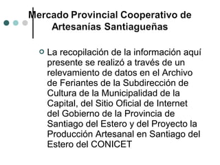    La recopilación de la información aquí
    presente se realizó a través de un
    relevamiento de datos en el Archivo
    de Feriantes de la Subdirección de
    Cultura de la Municipalidad de la
    Capital, del Sitio Oficial de Internet
    del Gobierno de la Provincia de
    Santiago del Estero y del Proyecto la
    Producción Artesanal en Santiago del
    Estero del CONICET
 