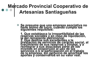    Se presume que una empresa asociativa no
    tiene ánimo de lucro, cuando cumpla los
    siguientes requisitos:
    1. Que establezca la irrepartibilidad de las
    reservas sociales y en caso de liquidación,
    la del remanente patrimonial.
    2. Que destine sus excedentes a la
    prestación de servicios de carácter social, al
    crecimiento de sus reservas y fondos, y a
    reintegrar a sus asociados parte de los
    mismos en proporción al uso de los
    servicios o a la participación en el trabajo
    de la empresa, sin perjuicio de amortizar los
    aportes y conservarlos en su valor real.
 