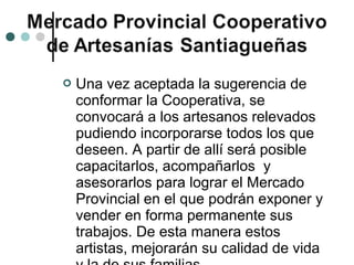    Una vez aceptada la sugerencia de
    conformar la Cooperativa, se
    convocará a los artesanos relevados
    pudiendo incorporarse todos los que
    deseen. A partir de allí será posible
    capacitarlos, acompañarlos y
    asesorarlos para lograr el Mercado
    Provincial en el que podrán exponer y
    vender en forma permanente sus
    trabajos. De esta manera estos
    artistas, mejorarán su calidad de vida
 