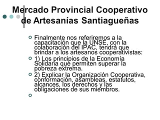    Finalmente nos referiremos a la
    capacitación que la UNSE, con la
    colaboración del IPAC, tendrá que
    brindar a los artesanos cooperativistas:
   1) Los principios de la Economía
    Solidaria que permiten superar la
    pobreza extrema.
   2) Explicar la Organización Cooperativa,
    conformación, asambleas, estatutos,
    alcances, los derechos y las
    obligaciones de sus miembros.

 