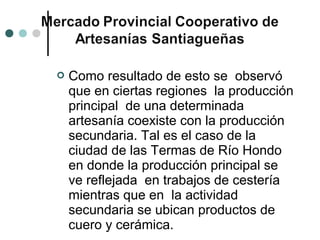    Como resultado de esto se observó
    que en ciertas regiones la producción
    principal de una determinada
    artesanía coexiste con la producción
    secundaria. Tal es el caso de la
    ciudad de las Termas de Río Hondo
    en donde la producción principal se
    ve reflejada en trabajos de cestería
    mientras que en la actividad
    secundaria se ubican productos de
    cuero y cerámica.
 