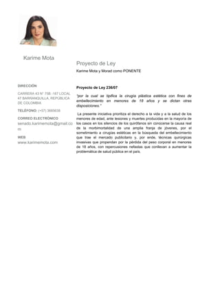 Karime Mota
                               Proyecto de Ley
                               Karime Mota y Morad como PONENTE


DIRECCIÓN
                               Proyecto de Ley 236/07
CARRERA 43 N° 75B -187 LOCAL
                               “por la cual se tipifica la cirugía plástica estética con fines de
47 BARRANQUILLA, REPÚBLICA
                               embellecimiento en menores de 18 años y se dictan otras
DE COLOMBIA
                               disposiciones.”
TELÉFONO: (+57) 3685638
                                La presente iniciativa prioritiza el derecho a la vida y a la salud de los
CORREO ELECTRÓNICO             menores de edad, ante lesiones y muertes producidas en la mayoría de
senado.karimemota@gmail.co     los casos en los silencios de los quirófanos sin conocerse la causa real
m                              de la morbimortalidad de una amplia franja de jóvenes, por el
                               sometimiento a cirugías estéticas en la búsqueda del embellecimiento
WEB                            que trae el mercado publicitario y, por ende, técnicas quirúrgicas
www.karimemota.com             invasivas que propendan por la pérdida del peso corporal en menores
                               de 18 años, con repercusiones nefastas que conllevan a aumentar la
                               problemática de salud pública en el país.
 