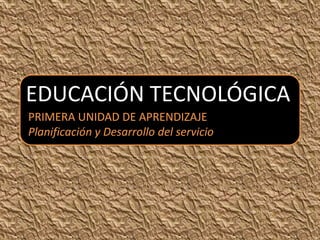 EDUCACIÓN TECNOLÓGICA
PRIMERA UNIDAD DE APRENDIZAJE
Planificación y Desarrollo del servicio
 