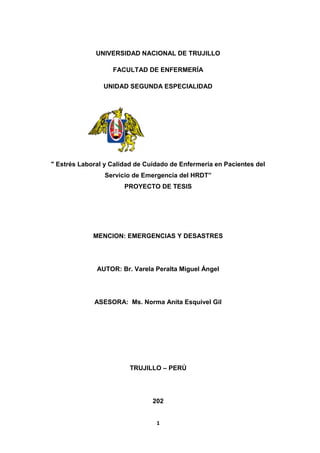 1
UNIVERSIDAD NACIONAL DE TRUJILLO
FACULTAD DE ENFERMERÍA
UNIDAD SEGUNDA ESPECIALIDAD
" Estrés Laboral y Calidad de Cuidado de Enfermería en Pacientes del
Servicio de Emergencia del HRDT”
PROYECTO DE TESIS
MENCION: EMERGENCIAS Y DESASTRES
AUTOR: Br. Varela Peralta Miguel Ángel
ASESORA: Ms. Norma Anita Esquivel Gil
TRUJILLO – PERÚ
202
 