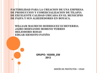 FACTIBILIDAD PARA LA CREACION DE UNA EMPRESA
DE PRODUCCION Y COMERCIALIZACION DE TILAPIA
DE EXCELENTE CALIDAD UBICADA EN EL MUNICIPIO
DE PAIPA Y SUS ALREDEDORES EN BOYACA.
WILLIAM MAURICIO RODRIGUEZ ECHEVERRIA
JAIRO HERNANDO MORENO TORRES
HELIODORO ROSAS
EDGAR ERNESTO PATIÑO

GRUPO: 102058_258
2013

Diseño De proyectos – UNAD

 