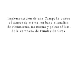Implementación de una Campaña contra el cáncer de mama, en base al análisis de Feminismo, marxismo y psicoanálisis, de la campaña de Fundación Cima. 