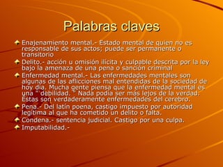 Palabras claves Enajenamiento mental.-  Estado mental de quien no es responsable de sus actos; puede ser permanente o transitorio  Delito.- acción u omisión ilícita y culpable descrita por la ley bajo la amenaza de una pena o sanción criminal Enfermedad mental.- Las enfermedades mentales son algunas de las aflicciones mal entendidas de la sociedad de hoy día. Mucha gente piensa que la enfermedad mental es una " debilidad. " Nada podía ser más lejos de la verdad. Éstas son verdaderamente enfermedades del cerebro. Pena.- Del latín poena, castigo impuesto por autoridad legítima al que ha cometido un delito o falta.  Condena.- sentencia judicial. Castigo por una culpa. Imputabilidad.-  