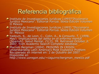 Referencia bibliográfica Instituto de Investigaciones Jurídicas (1993)“Diccionario Jurídico Mexicano”. Editorial Porrúa. Sexta Edición Volumen II México Instituto de Investigaciones Jurídicas (1993) “Diccionario Jurídico Mexicano”. Editorial Porrúa. Sexta Edición Volumen IV. México  Yadeum, S., de Leon, C., Colin, A., & Consuelo, T. (1998, May). Implicaciones del delito en el enfermo mental. ( Spanish).  Salud Mental ,  21 (3), 39. Retrieved October 3, 2007, from Academic Search Complete database. Marcelo Bergman (2004). PRISONS IN CRISIS: Understanding Latin America’s Most Explosive Problem Recuperado en internet en: 2 de Octubre del 2007. Disponible en http://www.uoregon.edu/~caguirre/bergman_mexico.pdf 