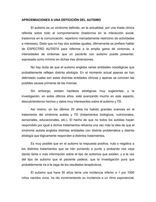 APROXIMACIONES A UNA DEFICICIÓN DEL AUTISMO
El autismo es un síndrome definido, en la actualidad, por una triada clínica
referida sobre todo al comportamiento (trastornos en la interacción social,
trastornos en la comunicación, repertorio marcadamente restrictivo de actividades
e intereses). Dado que no hay dos autistas iguales, últimamente se prefiere hablar
de ESPECTRO AUTISTA para referirse a la amplia gama de síntomas, e
intensidades de síntomas que un paciente con autismo puede presentar,
expresada como mínimo en dichas tres dimensiones.
No hay duda de que el autismo engloba varias entidades nosológicas que
probablemente reflejen distinta etiología. En el momento actual apenas se han
delimitado cuales son estas distintas entidades clínicas y apenas se conocen las
posibles causas primeras de las mismas.
Sin embargo, existen hipótesis etiológicas muy sugerentes; y la
investigación, en estos últimos años, está avanzando mucho en este aspecto,
descubriéndonos hechos y datos muy interesantes sobre el autismo y TD.
Así mismo, en los últimos 20 años ha habido grandes avances en el
tratamiento del síndrome autista y TD (tratamientos biológicos, nutricionales,
sensoriales, educacionales, etc.). El hecho de que no todos los autistas hayan
respondido por igual a dichos tratamientos refuerza una vez más la idea de que el
síndrome autista engloba distintas entidades con distinta problemática y distinta
etiología que lógicamente responden a distintos tratamientos,
Es muy posible que en el autismo la respuesta positiva, nula o negativa a
los distintos tratamientos que se irán poniendo a punto y probando nos vaya
dando tanta o más información sobre el tipo de autismos que existen, y a la vez
del tipo de autismo que el paciente padece, que la investigación pura que
probablemente ira a la zaga de los resultados terapéuticos.
El autismo que hace 50 años tenía una incidencia inferior a 1 por 1000
niños nacidos vivos, ha ido incrementando su incidencia a un ritmo exponencial,
 