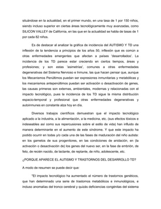 situándose en la actualidad, en el primer mundo, en una tasa de 1 por 150 niños,
siendo incluso superior en ciertas áreas tecnológicamente muy avanzadas, como
SILICON VALLEY de California, en las que en la actualidad se habla de tasas de 1
por cada 82 niños.
Es de destacar al analizar la gráfica de incidencia del AUTISMO Y TD una
inflexión de la tendencia a principios de los años 50, inflexión que es común a
otras enfermedades emergentes que afectan a países 'desarrollados'. La
incidencia de los TD parece estar creciendo en ciertos tiempos, áreas y
profesiones; y son estas 'asimetrías', comunes a otras enfermedades
degenerativas del Sistema Nervioso e Inmune, las que hacen pensar que, aunque
los Mecanismos Penúltimos puedan ser expresiones inmunitarias y metabólicas y
los mecanismos antepenúltimos puedan ser activación o desactivación de genes,
las causas primeras son externas, ambientales, modernas y relacionadas con el
impacto tecnológico, pues la incidencia de los TD sigue la misma distribución
espacio-temporal y profesional que otras enfermedades degenerativas y
autoinmunes en constante alza hoy en día.
Diversos trabajos científicos demuestran que el impacto tecnológico
aplicado a la industria, a la alimentación, a la medicina, etc. (sus efectos tóxicos e
indeseables así como sus repercusiones sobre el estilo de vida) han influido de
manera determinante en el aumento de este síndrome. Y que este impacto ha
podido ocurrir en todas y/o cada una de las fases de maduración del niño autista:
en los gametos de sus progenitores, en las condiciones de anidación, en (la
activación o desactivación de) los genes del nuevo ser, en la fase de embrión, de
feto, de recién nacido, de lactante, de reptante, de niño, adolescente, etc.
¿PORQUE APARECE EL AUTISMO Y TRASTORNOS DEL DESARROLLO TD?
A modo de resumen se puede decir que:
"El impacto tecnológico ha aumentado el número de trastornos genéticos,
que han determinado una serie de trastornos metabólicos e inmunológicos, e
incluso anomalías del tronco cerebral y quizás deficiencias congénitas del sistema
 