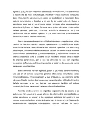 digestivo, que junto con embarazos estresados y medicalizados, han determinado
el nacimiento de niños inmunológica, intestinal y metabólicamente inmaduros.
Estos niños, nacidos ya dañados, en vez de ser ayudados en la maduración de su
sistema inmunológico y digestivo y en vez de ser preservados de tóxicos y
agresiones, sobre todo en sus primeros meses y primeros años, son expuestos a
alimentos antigénicos y/o tóxicos (leche de vaca, gluten, colorantes, conservantes,
metales pesados, pesticidas, hormonas, antibióticos alimentarios, etc..) que
debilitan aún más su sistema digestivo lo que junto a vacunas y medicamentos
debilitan aún más su sistema inmunitario.
Como consecuencia aparecen múltiples infecciones, especialmente otitis y
catarros de vías altas, que son tratadas repetidamente con antibióticos de amplio
espectro vía oral que desequilibran la flora intestinal y permiten que levaduras y
otros hongos, así como bacterias anaerobias crezcan sin control en sus intestinos
colonizándolos, debilitándolos y permeabilizándolos y afectando la secreción de
enzimas intestinales como la secretina con un importante impacto en la secreción
de enzimas pancreáticos, por lo que los alimentos no son bien digeridos,
provocando deficiencias nutritivas importantes, a pesar de la apariencia normal
que puedan tener los niños.
Estos alimentos no bien digeridos, pasan la ya porosa barrera intestinal y
una vez en el torrente sanguíneo generan alteraciones inmunitarias varias:
inmuno-sobrecarga, inmuno-depresión y auto-anticuerpos, especialmente contra
páncreas, hígado, cerebro. Los hongos que han proliferado e infiltrado el intestino
dañado segregan, a su vez, toxinas, que deprimen también del sistema
inmunológico, lo que va cerrando cada vez más el círculo vicioso.
Además, ciertos péptidos no digeridos (especialmente de caseína y de
gluten), que han pasado a la sangre a través de este intestino permeabilizado por
tantas agresiones se acoplan a los receptores opioideos del cerebro lo que
provoca un comportamiento similar al de estar bajo el efecto del opio (aislamiento,
autoestimulación, conductas estereotipadas, cambios radicales de humor,
 