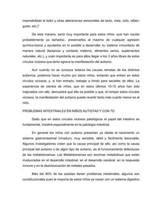 insensibilidad al dolor y otras alteraciones sensoriales de tacto, vista, oído, olfato-
gusto, etc.)"
De esta manera, sería muy importante para estos niños -que han nacido
probablemente ya dañados-, preservarlos al máximo de cualquier agresión
químico-toxica y ayudarlos en lo posible a desarrollar su sistema inmunitario de
manera natural (lactancia y contacto materno, alimentos sanos, suplementos
naturales, etc.), y cuán importante es para ellos llegar a los 3 años libres de estos
círculos viciosos que tanto agrava la manifestación del autismo.
Aun cuando no se conozca todavía las causas remotas de los distintos
autismos, podemos hacer mucho por estos niños, evitando que entren en estos
círculos viciosos; y, si han entrado, trabajar a fondo para sacarles de ellos. La
experiencia de cientos de niños, que en estos últimos 10-15 años han sido
mejorados con ello, demuestra que ello es posible y que, al romper estos círculos
viciosos, la manifestación del autismo puede revertir tanto más cuanto menor es el
niño.
PROBLEMAS INTESTINALES EN NIÑOS AUTISTAS Y CON TD
Dado que en estos círculos viciosos patológicos el papel del intestino es
fundamental, insistiré especialmente en la patología intestinal.
En general los niños con autismo presentan ya desde el nacimiento un
sistema gastrointestinal inmaduro, muy sensible, débil y fácilmente lesionable.
Algunos investigadores creen que la causa principal de ello, así como la causa
principal del autismo o de algún tipo de autismo, es el funcionamiento defectuoso
de las metalotioneinas. Las Metalotioneinas son enzimas metabólicas que están
involucradas en el desarrollo intestinal, en el desarrollo cerebral, en la respuesta
inmune y en la desintoxicación de metales pesados.
Más del 90% de los autistas tienen problemas intestinales, algunos son
constitucionales pues la mayoría de estos niños ya nacen con un sistema digestivo
 