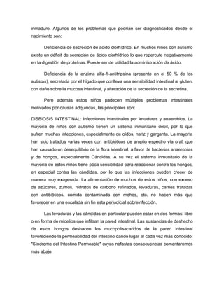 inmaduro. Algunos de los problemas que podrían ser diagnosticados desde el
nacimiento son:
Deficiencia de secreción de acido clorhídrico. En muchos niños con autismo
existe un déficit de secreción de ácido clorhídrico lo que repercute negativamente
en la digestión de proteínas. Puede ser de utilidad la administración de ácido.
Deficiencia de la enzima alfa-1-antitripsina (presente en el 50 % de los
autistas), secretada por el hígado que conlleva una sensibilidad intestinal al gluten,
con daño sobre la mucosa intestinal, y alteración de la secreción de la secretina.
Pero además estos niños padecen múltiples problemas intestinales
motivados por causas adquiridas, las principales son:
DISBIOSIS INTESTINAL: Infecciones intestinales por levaduras y anaerobios. La
mayoría de niños con autismo tienen un sistema inmunitario débil, por lo que
sufren muchas infecciones, especialmente de oídos, nariz y garganta. La mayoría
han sido tratados varias veces con antibióticos de amplio espectro vía oral, que
han causado un desequilibrio de la flora intestinal, a favor de bacterias anaerobias
y de hongos, especialmente Cándidas. A su vez el sistema inmunitario de la
mayoría de estos niños tiene poca sensibilidad para reaccionar contra los hongos,
en especial contra las cándidas, por lo que las infecciones pueden crecer de
manera muy exagerada. La alimentación de muchos de estos niños, con exceso
de azúcares, zumos, hidratos de carbono refinados, levaduras, carnes tratadas
con antibióticos, comida contaminada con mohos, etc. no hacen más que
favorecer en una escalada sin fin esta perjudicial sobreinfección.
Las levaduras y las cándidas en particular pueden estar en dos formas: libre
o en forma de micelios que infiltran la pared intestinal. Las sustancias de deshecho
de estos hongos deshacen los mucopolisacaridos de la pared intestinal
favoreciendo la permeabilidad del intestino dando lugar al cada vez más conocido:
"Síndrome del Intestino Permeable" cuyas nefastas consecuencias comentaremos
más abajo.
 