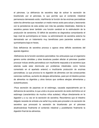 el páncreas. La deficiencia de secretina deja de activar la secreción de
bicarbonato por el páncreas, lo que permite que el contenido intestinal
permanezca demasiado acido, interfiriendo la función de las enzimas pancreáticas
sobre los alimentos que necesitan un medio menos acido para actuar y lesionando
con la persistencia de esta acidez aún más las paredes intestinales. Además la
secretina parece tener también una función cerebral en la estimulación de la
producción de serotonina. El déficit de secretina se diagnostica comprobando el
bajo nivel de quimiotripsina en heces. La administración de secretina externa ha
demostrado ser un tratamiento muy beneficioso para pacientes autistas con
quimiotripsina baja en heces.
Esta deficiencia de secretina provoca o agrava otras déficits secretores del
aparato digestivo:
-Deficiencia de la función excretora pancreática: los anticuerpos que el organismo
genera contra cándidas y otras levaduras pueden afectar al páncreas (pueden
provocar incluso atrofia pancreática) con insuficiente respuesta a la secretina (que
además suele estar disminuida por problemas intestinales como hemos
comentado en el apartado anterior) e insuficiente producción de enzimas
pancreáticas. Lo que provoca la no digestión de alimentos con las consecuentes
carencias nutritivas, aumento de alergias alimentarias, pasó por el intestino poroso
de alimentos no digeridos y otros tóxicos que conlleva alergias alimentarias y
autoanticuerpos.
-Poca secreción de pepsinas en el estómago, causada especialmente por la
deficiencia de secretina, lo que unido a la poca secreción de ácido clorhídrico en el
estómago (característico de muchos niños autistas): influye directamente en la
digestión y a su vez en la secreción de secretina. Recordemos que el intestino
delgado necesita de entrada una señal muy acida para proceder a la secreción de
secretina que provocará la secreción de bicarbonato por el páncreas
alcalinizándose finalmente el contenido intestinal y posibilitando finalmente la
digestión final de los alimentos.
 
