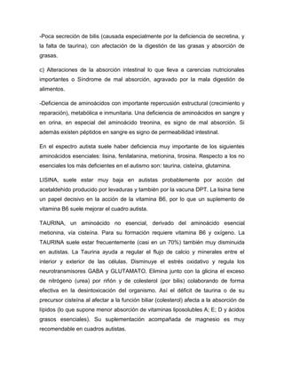 -Poca secreción de bilis (causada especialmente por la deficiencia de secretina, y
la falta de taurina), con afectación de la digestión de las grasas y absorción de
grasas.
c) Alteraciones de la absorción intestinal lo que lleva a carencias nutricionales
importantes o Síndrome de mal absorción, agravado por la mala digestión de
alimentos.
-Deficiencia de aminoácidos con importante repercusión estructural (crecimiento y
reparación), metabólica e inmunitaria. Una deficiencia de aminoácidos en sangre y
en orina, en especial del aminoácido treonina, es signo de mal absorción. Si
además existen péptidos en sangre es signo de permeabilidad intestinal.
En el espectro autista suele haber deficiencia muy importante de los siguientes
aminoácidos esenciales: lisina, fenilalanina, metionina, tirosina. Respecto a los no
esenciales los más deficientes en el autismo son: taurina, cisteína, glutamina.
LISINA, suele estar muy baja en autistas probablemente por acción del
acetaldehido producido por levaduras y también por la vacuna DPT. La lisina tiene
un papel decisivo en la acción de la vitamina B6, por lo que un suplemento de
vitamina B6 suele mejorar el cuadro autista.
TAURINA, un aminoácido no esencial, derivado del aminoácido esencial
metionina, vía cisteína. Para su formación requiere vitamina B6 y oxígeno. La
TAURINA suele estar frecuentemente (casi en un 70%) también muy disminuida
en autistas. La Taurina ayuda a regular el flujo de calcio y minerales entre el
interior y exterior de las células. Disminuye el estrés oxidativo y regula los
neurotransmisores GABA y GLUTAMATO. Elimina junto con la glicina el exceso
de nitrógeno (urea) por riñón y de colesterol (por bilis) colaborando de forma
efectiva en la desintoxicación del organismo. Así el déficit de taurina o de su
precursor cisteína al afectar a la función biliar (colesterol) afecta a la absorción de
lípidos (lo que supone menor absorción de vitaminas liposolubles A; E; D y ácidos
grasos esenciales). Su suplementación acompañada de magnesio es muy
recomendable en cuadros autistas.
 