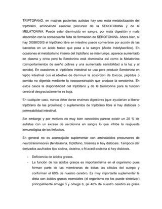 TRIPTOFANO, en muchos pacientes autistas hay una mala metabolización del
triptófano, aminoácido esencial precursor de la SEROTONINA y de la
MELATONINA. Puede estar disminuido en sangre, por mala digestión y mala
absorción con la consecuente falta de formación de SEROTONINA. Ahora bien, si
hay DISBIOSIS el triptófano libre en intestino puede convertirse por acción de las
bacterias en un ácido toxico que pasa a la sangre (Ácido Indolylacrilico). En
ocasiones el metabolismo interno del triptófano se interrumpe, aparece aumentado
en plasma y orina pero la Serotonina está disminuida así como la Melatonina
(comportamientos de sueño pobres y una aumentada sensibilidad a la luz y al
sonido). En ocasiones el triptófano intestinal se usa para producir Serotonina en
tejido intestinal con el objetivo de disminuir la absorción de tóxicos, péptidos o
comida no digerida mediante la vasoconstricción que produce la serotonina. En
estos casos la disponibilidad del triptófano y de la Serotonina para la función
cerebral desgraciadamente es baja.
En cualquier caso, nunca debe darse enzimas digestivas (que ayudarían a liberar
triptófano de las proteínas) o suplementos de triptófano libre si hay disbiosis o
permeabilidad intestinal.
Sin embargo y por motivos no muy bien conocidos parece existir un 25 % de
autistas con un exceso de serotonina en sangre lo que inhibe la respuesta
inmunológica de los linfocitos.
En general no es aconsejable suplementar con aminoácidos precursores de
neurotransmisores (fenilalanina, triptófano, tirosina) si hay disbiosis. Tampoco dar
derivados azufrados tipo cistina, cisteína, o N-acetil-cisteína si hay disbiosis.
- Deficiencia de ácidos grasos.
- La función de los ácidos grasos es importantísima en el organismo pues
forman parte de las membranas de todas las células del cuerpo y
conforman el 60% de nuestro cerebro. Es muy importante suplementar la
dieta con ácidos grasos esenciales (el organismo no los puede sintetizar)
principalmente omega 3 y omega 6, (el 40% de nuestro cerebro es grasa
 