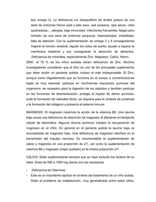 tipo omega 3). La deficiencia y/o desequilibrio de ácidos grasos da una
serie de síntomas físicos (piel y pelo seco, sed excesiva, ojos secos, uñas
quebradizas.... alergias, baja inmunidad, infecciones frecuentes, fatiga) pero
también da una serie de síntomas psíquicos: hiperactividad, irritabilidad,
falta de atención. Con la suplementación de omega 3 y 6 conseguiremos
mejorar la función cerebral, regular los ciclos de sueño, ayudar a reparar la
membrana intestinal y por consiguiente la absorción de alimentos.
-Deficiencia de minerales, especialmente Zinc, Magnesio, Calcio, Hierro.
ZINC: el 75 % de los niños autistas tienen deficiencia de Zinc. Muchos
investigadores consideran que el Zinc es uno de los principales suplementos
que debe recibir un paciente autista, incluso el más indispensable. El Zinc,
aunque como oligoelemento que es funciona en el cuerpo a concentraciones
bajas es muy esencial: participa en muchísimas reacciones químicas del
organismo: es necesario para la digestión de los péptidos y también participa
en las funciones de desintoxicación, protege al hígado de daños químicos,
evita la formación de radicales libres, se requiere para la síntesis de proteínas
y la formación del colágeno y preserva el sistema inmune.
MAGNESIO: El magnesio maximiza la acción de la vitamina B6. Una taurina
baja causa una deficiencia de absorción de magnesio al afectarse el transporte
celular de electrolitos. Algunos tóxicos químicos impiden la recuperación de
magnesio en el riñón. En general en el paciente autista la taurina baja va
acompañada de magnesio bajo. Una deficiencia de magnesio interfiere en la
transmisión del impulso nervioso. Es recomendable la suplementación de
calcio y magnesio en una proporción de 2/1, así como la suplementación de
vitamina B6 y magnesio (mejor quelado) en la misma proporción 2/1.
CALCIO: Debe suplementarse siempre que se haya excluido los lacteos de su
dieta. Dosis de 500 a 1000 mg diarios son las necesarias.
- Deficiencia de Vitaminas:
- Este es un importante capítulo en el tema del tratamiento de un niño autista.
Dado el problema de malabsorción, muy generalizado entre estos niños,
 