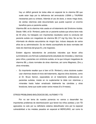 hay un déficit general de todas ellas en especial de la vitamina B6 que
suele estar baja por la deficiencia del aminoácido LISINA y TAURINA
necesarias para su síntesis. Además el uso de dosis, a veces mega dosis,
de ciertas vitaminas está documentado que puede suponer un enorme
beneficio para un paciente autista.
Vitamina B6: es la vitamina más usada en el tratamiento del Síndrome Autista.
Desde 1964, el Dr. Rimland, padre de un paciente autista que ahora tiene más
de 40 años, ha trabajado con importantes resultados sobre la conducta del
paciente autista con megadosis de vitamina B6 (17 mg/ Kg /día). No se han
informado de efectos secundarios de ningún tipo, incluso después de varios
años de su administración. Es de interés acompañarla de dosis normales del
resto de vitaminas del grupo B, y de magnesio.
Existen algunos laboratorios de productos naturales que llevan años
suministrando una fórmula cuidadosamente estudiada de minerales y vitaminas
para niños y pacientes con síndrome autista, en la que incluyen megadosis de
vitamina B6, y dosis normales de otras vitaminas, así como Magnesio, Zinc y
otros minerales.
- Es importante resaltar que si bien el Dr. Rimland y otros doctores suelen
usar vitaminas desde el inicio del tratamiento, algunos otros doctores, como
el Dr. Bruce Semon, especialista en el tratamiento antilevaduras en
pacientes autistas, insiste en no suplementar la dieta con vitaminas y
minerales hasta haber erradicado totalmente las cándidas y otras
levaduras, tarea que suele costar varios meses (6 a 9 meses).
OTROS PROBLEMAS BIOLÓGICOS DEL AUTISMO Y TD
Por no ser tema de nuestra ponencia no vamos a desarrollar los
importantes problemas de desintoxicación que tienen los niños autistas y con TD
agravados no solo por su deficitario sistema detoxificador sino por la especial
vulnerabilidad a los metales pesados en especial el MERCURIO, así como la
 